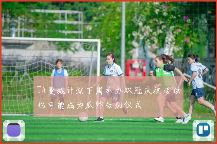 TA曼城计划下周举办双冠庆祝活动也可能成为瓜帅告别仪式