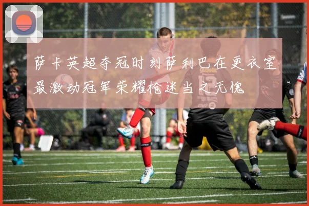萨卡英超夺冠时刻萨利巴在更衣室最激动冠军荣耀枪迷当之无愧