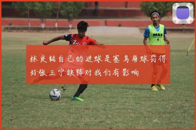 林良铭自己的进球是塞鸟角球罚得好张玉宁缺阵对我们有影响