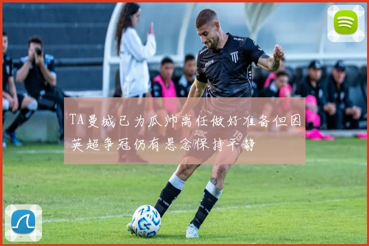 TA曼城已为瓜帅离任做好准备但因英超争冠仍有悬念保持平静